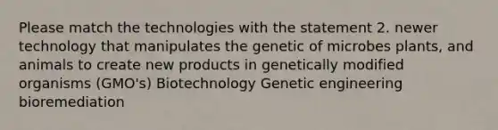 Please match the technologies with the statement 2. newer technology that manipulates the genetic of microbes plants, and animals to create new products in genetically modified organisms (GMO's) Biotechnology Genetic engineering bioremediation