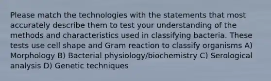 Please match the technologies with the statements that most accurately describe them to test your understanding of the methods and characteristics used in classifying bacteria. These tests use cell shape and Gram reaction to classify organisms A) Morphology B) Bacterial physiology/biochemistry C) Serological analysis D) Genetic techniques