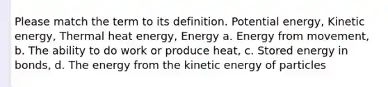 Please match the term to its definition. <a href='https://www.questionai.com/knowledge/kdDhnrtU6s-potential-energy' class='anchor-knowledge'>potential energy</a>, <a href='https://www.questionai.com/knowledge/khq1UeA2ab-kinetic-energy' class='anchor-knowledge'>kinetic energy</a>, Thermal heat energy, Energy a. Energy from movement, b. The ability to do work or produce heat, c. Stored energy in bonds, d. The energy from the kinetic energy of particles