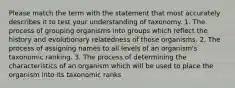 Please match the term with the statement that most accurately describes it to test your understanding of taxonomy. 1. The process of grouping organisms into groups which reflect the history and evolutionary relatedness of those organisms. 2. The process of assigning names to all levels of an organism's taxonomic ranking. 3. The process of determining the characteristics of an organism which will be used to place the organism into its taxonomic ranks