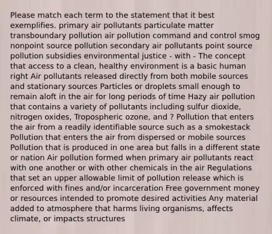 Please match each term to the statement that it best exemplifies. primary air pollutants particulate matter transboundary pollution air pollution command and control smog nonpoint source pollution secondary air pollutants point source pollution subsidies environmental justice - with - The concept that access to a clean, healthy environment is a basic human right Air pollutants released directly from both mobile sources and stationary sources Particles or droplets small enough to remain aloft in the air for long periods of time Hazy air pollution that contains a variety of pollutants including sulfur dioxide, nitrogen oxides, Tropospheric ozone, and ? Pollution that enters the air from a readily identifiable source such as a smokestack Pollution that enters the air from dispersed or mobile sources Pollution that is produced in one area but falls in a different state or nation Air pollution formed when primary air pollutants react with one another or with other chemicals in the air Regulations that set an upper allowable limit of pollution release which is enforced with fines and/or incarceration Free government money or resources intended to promote desired activities Any material added to atmosphere that harms living organisms, affects climate, or impacts structures