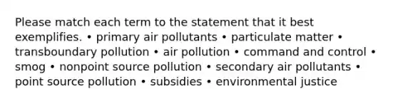 Please match each term to the statement that it best exemplifies. • primary air pollutants • particulate matter • transboundary pollution • air pollution • command and control • smog • nonpoint source pollution • secondary air pollutants • point source pollution • subsidies • environmental justice