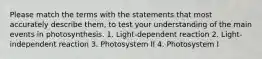 Please match the terms with the statements that most accurately describe them, to test your understanding of the main events in photosynthesis. 1. Light-dependent reaction 2. Light-independent reaction 3. Photosystem II 4. Photosystem I