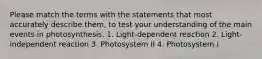 Please match the terms with the statements that most accurately describe them, to test your understanding of the main events in photosynthesis. 1. Light-dependent reaction 2. Light-independent reaction 3. Photosystem II 4. Photosystem i