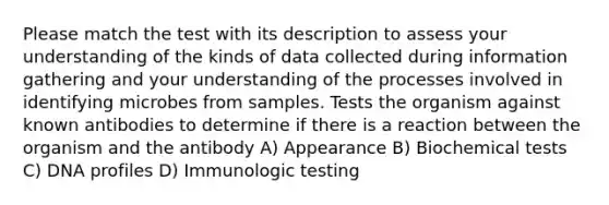 Please match the test with its description to assess your understanding of the kinds of data collected during information gathering and your understanding of the processes involved in identifying microbes from samples. Tests the organism against known antibodies to determine if there is a reaction between the organism and the antibody A) Appearance B) Biochemical tests C) DNA profiles D) Immunologic testing