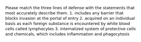 Please match the three lines of defense with the statements that most accurately describe them. 1. includes any barrier that blocks invasion at the portal of entry 2. acquired on an individual basis as each foreign substance is encountered by white blood cells called lymphocytes 3. internalized system of protective cells and chemicals, which includes inflammation and phagocytosis