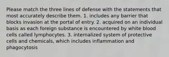 Please match the three lines of defense with the statements that most accurately describe them. 1. includes any barrier that blocks invasion at the portal of entry. 2. acquired on an individual basis as each foreign substance is encountered by white blood cells called lymphocytes. 3. internalized system of protective cells and chemicals, which includes inflammation and phagocytosis