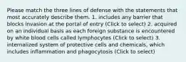 Please match the three lines of defense with the statements that most accurately describe them. 1. includes any barrier that blocks invasion at the portal of entry (Click to select) 2. acquired on an individual basis as each foreign substance is encountered by white blood cells called lymphocytes (Click to select) 3. internalized system of protective cells and chemicals, which includes inflammation and phagocytosis (Click to select)