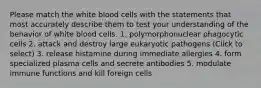 Please match the white blood cells with the statements that most accurately describe them to test your understanding of the behavior of white blood cells. 1. polymorphonuclear phagocytic cells 2. attack and destroy large eukaryotic pathogens (Click to select) 3. release histamine during immediate allergies 4. form specialized plasma cells and secrete antibodies 5. modulate immune functions and kill foreign cells