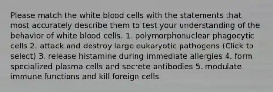 Please match the white blood cells with the statements that most accurately describe them to test your understanding of the behavior of white blood cells. 1. polymorphonuclear phagocytic cells 2. attack and destroy large eukaryotic pathogens (Click to select) 3. release histamine during immediate allergies 4. form specialized plasma cells and secrete antibodies 5. modulate immune functions and kill foreign cells