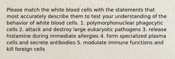 Please match the white blood cells with the statements that most accurately describe them to test your understanding of the behavior of white blood cells. 1. polymorphonuclear phagocytic cells 2. attack and destroy large eukaryotic pathogens 3. release histamine during immediate allergies 4. form specialized plasma cells and secrete antibodies 5. modulate immune functions and kill foreign cells