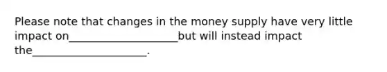 Please note that changes in the money supply have very little impact on____________________but will instead impact the_____________________.