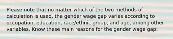 Please note that no matter which of the two methods of calculation is used, the gender wage gap varies according to occupation, education, race/ethnic group, and age, among other variables. Know these main reasons for the gender wage gap: