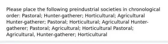 Please place the following preindustrial societies in chronological order: Pastoral; Hunter-gatherer; Horticultural; Agricultural Hunter-gatherer; Pastoral; Horticultural; Agricultural Hunter-gatherer; Pastoral; Agricultural; Horticultural Pastoral; Agricultural, Hunter-gatherer; Horticultural