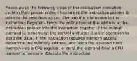 Please place the following steps of the instruction execution cycle in their proper order. - Increment the Instruction pointer to point to the next instruction. -Decode the instruction in the Instruction Register - Fetch the instruction at the address in the Instruction pointer into the instruction register -If the output operand is in memory, the control unit uses a write operation to store the data. -If the instruction requires memory access, determine the memory address, and fetch the operand from memory into a CPU register, or send the operand from a CPU register to memory. -Execute the instruction