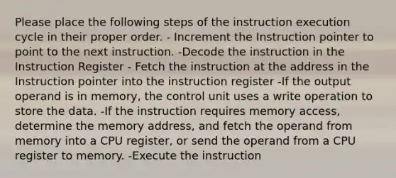 Please place the following steps of the instruction execution cycle in their proper order. - Increment the Instruction pointer to point to the next instruction. -Decode the instruction in the Instruction Register - Fetch the instruction at the address in the Instruction pointer into the instruction register -If the output operand is in memory, the control unit uses a write operation to store the data. -If the instruction requires memory access, determine the memory address, and fetch the operand from memory into a CPU register, or send the operand from a CPU register to memory. -Execute the instruction