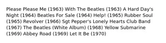 Please Please Me (1963) With The Beatles (1963) A Hard Day's Night (1964) Beatles For Sale (1964) Help! (1965) Rubber Soul (1965) Revolver (1966) Sgt Pepper's Lonely Hearts Club Band (1967) The Beatles (White Album) (1968) Yellow Submarine (1969) Abbey Road (1969) Let It Be (1970)