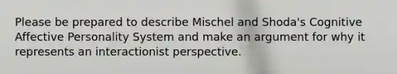 Please be prepared to describe Mischel and Shoda's Cognitive Affective Personality System and make an argument for why it represents an interactionist perspective.