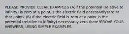 PLEASE PROVIDE CLEAR EXAMPLES (A)If the potential (relative to infinity) is zero at a point,is the electric field necessarilyzero at that point? (B) If the electric field is zero at a point,is the potential (relative to infinity) necessarily zero there?PROVE YOUR ANSWERS, USING SIMPLE EXAMPLES.