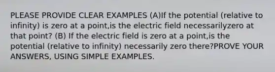 PLEASE PROVIDE CLEAR EXAMPLES (A)If the potential (relative to infinity) is zero at a point,is the electric field necessarilyzero at that point? (B) If the electric field is zero at a point,is the potential (relative to infinity) necessarily zero there?PROVE YOUR ANSWERS, USING SIMPLE EXAMPLES.