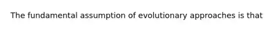 The fundamental assumption of evolutionary approaches is that