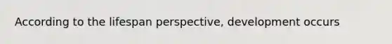 According to the lifespan perspective, development occurs