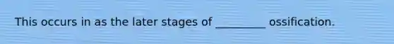 This occurs in as the later stages of _________ ossification.