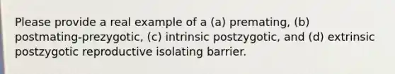 Please provide a real example of a (a) premating, (b) postmating-prezygotic, (c) intrinsic postzygotic, and (d) extrinsic postzygotic reproductive isolating barrier.