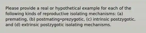 Please provide a real or hypothetical example for each of the following kinds of reproductive isolating mechanisms: (a) premating, (b) postmating•prezygotic, (c) intrinsic postzygotic, and (d) extrinsic postzygotic isolating mechanisms.