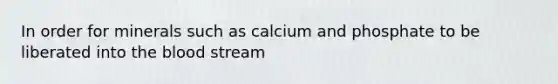 In order for minerals such as calcium and phosphate to be liberated into <a href='https://www.questionai.com/knowledge/k7oXMfj7lk-the-blood' class='anchor-knowledge'>the blood</a> stream