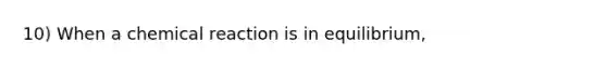 10) When a chemical reaction is in equilibrium,