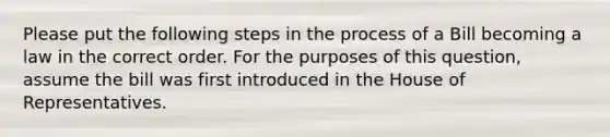 Please put the following <a href='https://www.questionai.com/knowledge/kDpD5U0VN8-steps-in-the-process' class='anchor-knowledge'>steps in the process</a> of a Bill becoming a law in the correct order. For the purposes of this question, assume the bill was first introduced in the House of Representatives.