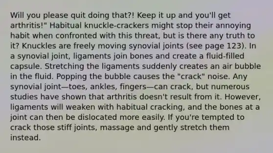 Will you please quit doing that?! Keep it up and you'll get arthritis!" Habitual knuckle-crackers might stop their annoying habit when confronted with this threat, but is there any truth to it? Knuckles are freely moving synovial joints (see page 123). In a synovial joint, ligaments join bones and create a fluid-filled capsule. Stretching the ligaments suddenly creates an air bubble in the fluid. Popping the bubble causes the "crack" noise. Any synovial joint—toes, ankles, fingers—can crack, but numerous studies have shown that arthritis doesn't result from it. However, ligaments will weaken with habitual cracking, and the bones at a joint can then be dislocated more easily. If you're tempted to crack those stiff joints, massage and gently stretch them instead.