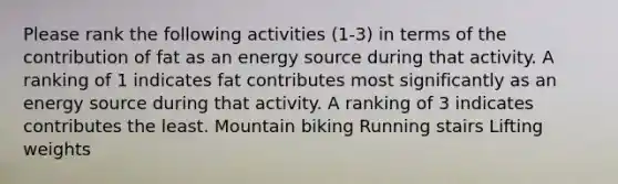 Please rank the following activities (1-3) in terms of the contribution of fat as an energy source during that activity. A ranking of 1 indicates fat contributes most significantly as an energy source during that activity. A ranking of 3 indicates contributes the least. Mountain biking Running stairs Lifting weights