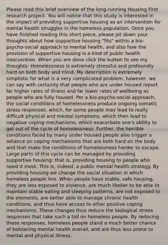 Please read this brief overview of the long-running Housing First research project. You will notice that this study is interested in the impact of providing supportive housing as an intervention for mental health struggles in the homeless population. Once you have finished reading this short piece, please jot down your thoughts about how supportive housing "fits" within a bio-psycho-social approach to mental health, and also how the provision of supportive housing is a kind of public health intervention. When you are done click the button to see my thoughts: Homelessness is extremely stressful and profoundly hard on both body and mind. My description is extremely simplistic for what is a very complicated problem, however, we can say with certainty that people who are under housed report far higher rates of illness and far lower rates of wellbeing as people who are fully housed. Per a bio-psycho-social approach, the social conditions of homelessness produce ongoing somatic stress responses, which, for some people may lead to really difficult physical and mental symptoms, which then lead to negative coping mechanisms, which exacerbate one's ability to get out of the cycle of homelessness. Further, the horrible conditions faced by many under housed people also trigger a reliance on coping mechanisms that are both hard on the body and that make the conditions of homelessness harder to escape. Large parts of this cycle can be managed by providing supportive housing: that is, providing housing to people who need it most. This is, indeed, a public mental health strategy. By providing housing we change the social situation in which homeless people live. When people have stable, safe housing, they are less exposed to violence, are much likelier to be able to maintain stable eating and sleeping patterns, are not exposed to the elements, are better able to manage chronic health conditions, and thus have access to other positive coping mechanisms. These changes thus reduce the biological stress responses that take such a toll on homeless people. By reducing these responses, homeless people stand a much better chance of bolstering mental health overall, and are thus less prone to mental and physical illness.