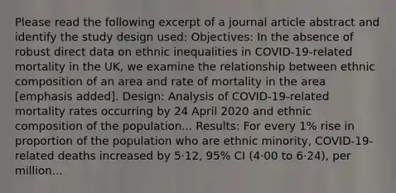 Please read the following excerpt of a journal article abstract and identify the study design used: Objectives: In the absence of robust direct data on ethnic inequalities in COVID-19-related mortality in the UK, we examine the relationship between ethnic composition of an area and rate of mortality in the area [emphasis added]. Design: Analysis of COVID-19-related mortality rates occurring by 24 April 2020 and ethnic composition of the population... Results: For every 1% rise in proportion of the population who are ethnic minority, COVID-19-related deaths increased by 5·12, 95% CI (4·00 to 6·24), per million...