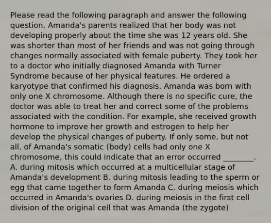 Please read the following paragraph and answer the following question. Amanda's parents realized that her body was not developing properly about the time she was 12 years old. She was shorter than most of her friends and was not going through changes normally associated with female puberty. They took her to a doctor who initially diagnosed Amanda with Turner Syndrome because of her physical features. He ordered a karyotype that confirmed his diagnosis. Amanda was born with only one X chromosome. Although there is no specific cure, the doctor was able to treat her and correct some of the problems associated with the condition. For example, she received growth hormone to improve her growth and estrogen to help her develop the physical changes of puberty. If only some, but not all, of Amanda's somatic (body) cells had only one X chromosome, this could indicate that an error occurred ________. A. during mitosis which occurred at a multicellular stage of Amanda's development B. during mitosis leading to the sperm or egg that came together to form Amanda C. during meiosis which occurred in Amanda's ovaries D. during meiosis in the first <a href='https://www.questionai.com/knowledge/kjHVAH8Me4-cell-division' class='anchor-knowledge'>cell division</a> of the original cell that was Amanda (the zygote)