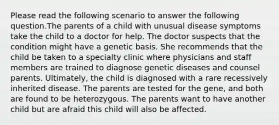 Please read the following scenario to answer the following question.The parents of a child with unusual disease symptoms take the child to a doctor for help. The doctor suspects that the condition might have a genetic basis. She recommends that the child be taken to a specialty clinic where physicians and staff members are trained to diagnose genetic diseases and counsel parents. Ultimately, the child is diagnosed with a rare recessively inherited disease. The parents are tested for the gene, and both are found to be heterozygous. The parents want to have another child but are afraid this child will also be affected.