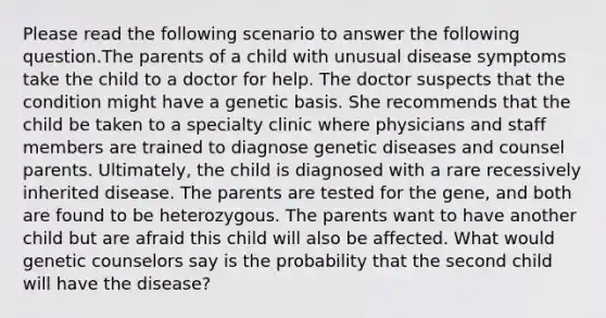 Please read the following scenario to answer the following question.The parents of a child with unusual disease symptoms take the child to a doctor for help. The doctor suspects that the condition might have a genetic basis. She recommends that the child be taken to a specialty clinic where physicians and staff members are trained to diagnose genetic diseases and counsel parents. Ultimately, the child is diagnosed with a rare recessively inherited disease. The parents are tested for the gene, and both are found to be heterozygous. The parents want to have another child but are afraid this child will also be affected. What would genetic counselors say is the probability that the second child will have the disease?