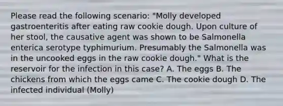 Please read the following scenario: "Molly developed gastroenteritis after eating raw cookie dough. Upon culture of her stool, the causative agent was shown to be Salmonella enterica serotype typhimurium. Presumably the Salmonella was in the uncooked eggs in the raw cookie dough." What is the reservoir for the infection in this case? A. The eggs B. The chickens from which the eggs came C. The cookie dough D. The infected individual (Molly)