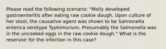 Please read the following scenario: "Molly developed gastroenteritis after eating raw cookie dough. Upon culture of her stool, the causative agent was shown to be Salmonella enterica serotype Typhimurium. Presumably the Salmonella was in the uncooked eggs in the raw cookie dough." What is the reservoir for the infection in this case?