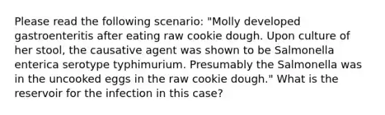 Please read the following scenario: "Molly developed gastroenteritis after eating raw cookie dough. Upon culture of her stool, the causative agent was shown to be Salmonella enterica serotype typhimurium. Presumably the Salmonella was in the uncooked eggs in the raw cookie dough." What is the reservoir for the infection in this case?