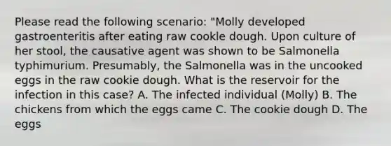 Please read the following scenario: "Molly developed gastroenteritis after eating raw cookle dough. Upon culture of her stool, the causative agent was shown to be Salmonella typhimurium. Presumably, the Salmonella was in the uncooked eggs in the raw cookie dough. What is the reservoir for the infection in this case? A. The infected individual (Molly) B. The chickens from which the eggs came C. The cookie dough D. The eggs