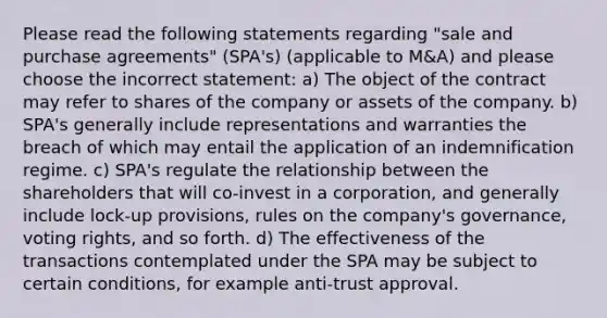 Please read the following statements regarding "sale and purchase agreements" (SPA's) (applicable to M&A) and please choose the incorrect statement: a) The object of the contract may refer to shares of the company or assets of the company. b) SPA's generally include representations and warranties the breach of which may entail the application of an indemnification regime. c) SPA's regulate the relationship between the shareholders that will co-invest in a corporation, and generally include lock-up provisions, rules on the company's governance, voting rights, and so forth. d) The effectiveness of the transactions contemplated under the SPA may be subject to certain conditions, for example anti-trust approval.