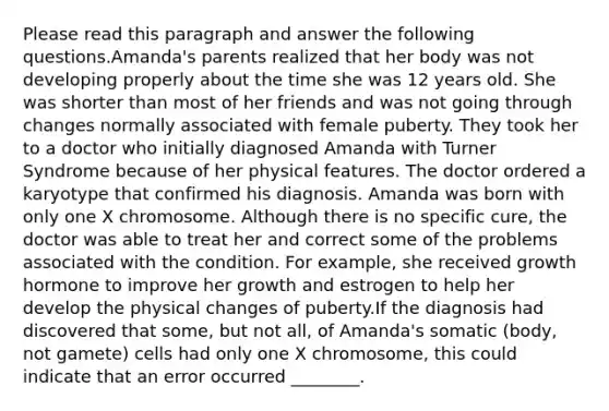 Please read this paragraph and answer the following questions.Amanda's parents realized that her body was not developing properly about the time she was 12 years old. She was shorter than most of her friends and was not going through changes normally associated with female puberty. They took her to a doctor who initially diagnosed Amanda with Turner Syndrome because of her physical features. The doctor ordered a karyotype that confirmed his diagnosis. Amanda was born with only one X chromosome. Although there is no specific cure, the doctor was able to treat her and correct some of the problems associated with the condition. For example, she received growth hormone to improve her growth and estrogen to help her develop the physical changes of puberty.If the diagnosis had discovered that some, but not all, of Amanda's somatic (body, not gamete) cells had only one X chromosome, this could indicate that an error occurred ________.