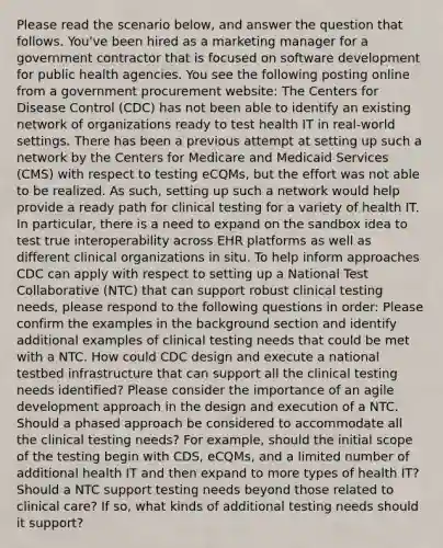 Please read the scenario below, and answer the question that follows. You've been hired as a marketing manager for a government contractor that is focused on software development for public health agencies. You see the following posting online from a government procurement website: The Centers for Disease Control (CDC) has not been able to identify an existing network of organizations ready to test health IT in real-world settings. There has been a previous attempt at setting up such a network by the Centers for Medicare and Medicaid Services (CMS) with respect to testing eCQMs, but the effort was not able to be realized. As such, setting up such a network would help provide a ready path for clinical testing for a variety of health IT. In particular, there is a need to expand on the sandbox idea to test true interoperability across EHR platforms as well as different clinical organizations in situ. To help inform approaches CDC can apply with respect to setting up a National Test Collaborative (NTC) that can support robust clinical testing needs, please respond to the following questions in order: Please confirm the examples in the background section and identify additional examples of clinical testing needs that could be met with a NTC. How could CDC design and execute a national testbed infrastructure that can support all the clinical testing needs identified? Please consider the importance of an agile development approach in the design and execution of a NTC. Should a phased approach be considered to accommodate all the clinical testing needs? For example, should the initial scope of the testing begin with CDS, eCQMs, and a limited number of additional health IT and then expand to more types of health IT? Should a NTC support testing needs beyond those related to clinical care? If so, what kinds of additional testing needs should it support?