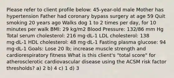 Please refer to client profile below: 45-year-old male Mother has hypertension Father had coronary bypass surgery at age 59 Quit smoking 20 years ago Walks dog 1 to 2 times per day, for 10 minutes per walk BMI: 29 kg/m2 Blood Pressure: 132/86 mm Hg Total serum cholesterol: 216 mg·dL-1 LDL cholesterol: 138 mg·dL-1 HDL cholesterol: 48 mg·dL-1 Fasting plasma glucose: 94 mg·dL-1 Goals: Lose 20 lb; increase muscle strength and cardiorespiratory fitness What is this client's "total score" for atherosclerotic cardiovascular disease using the ACSM risk factor thresholds? a) 2 b) 4 c) 1 d) 3