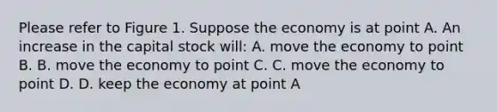 Please refer to Figure 1. Suppose the economy is at point A. An increase in the capital stock will: A. move the economy to point B. B. move the economy to point C. C. move the economy to point D. D. keep the economy at point A