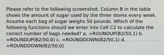 Please refer to the following screenshot. Column B in the table shows the amount of sugar used by the three stores every week. Assume each bag of sugar weighs 50 pounds. Which of the following functions should we enter into Cell C2 to calculate the correct number of bags needed? a. =ROUNDUP(B2/50,1) b. =ROUNDUP(B2/50,0) c. =ROUNDDOWN(B2/50,1) d. =ROUNDDOWN(B2/50,0)