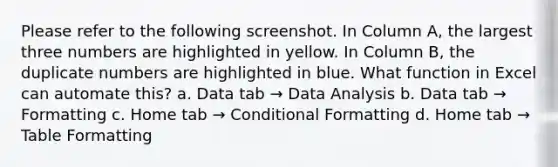 Please refer to the following screenshot. In Column A, the largest three numbers are highlighted in yellow. In Column B, the duplicate numbers are highlighted in blue. What function in Excel can automate this? a. Data tab → Data Analysis b. Data tab → Formatting c. Home tab → Conditional Formatting d. Home tab → Table Formatting